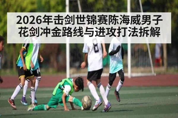 2026年击剑世锦赛陈海威男子花剑冲金路线与进攻打法拆解