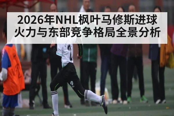 2026年NHL枫叶马修斯进球火力与东部竞争格局全景分析