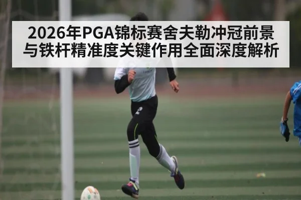 2026年PGA锦标赛舍夫勒冲冠前景与铁杆精准度关键作用全面深度解析